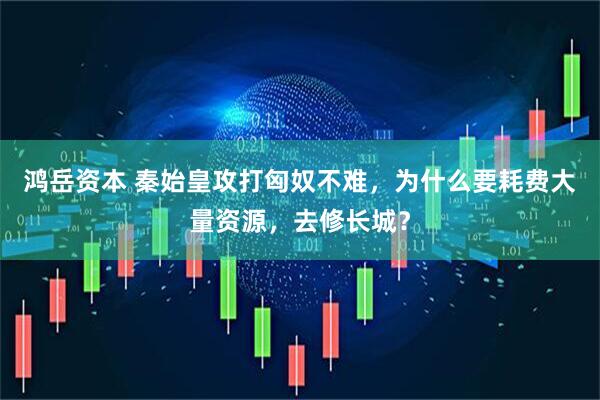 鸿岳资本 秦始皇攻打匈奴不难，为什么要耗费大量资源，去修长城？