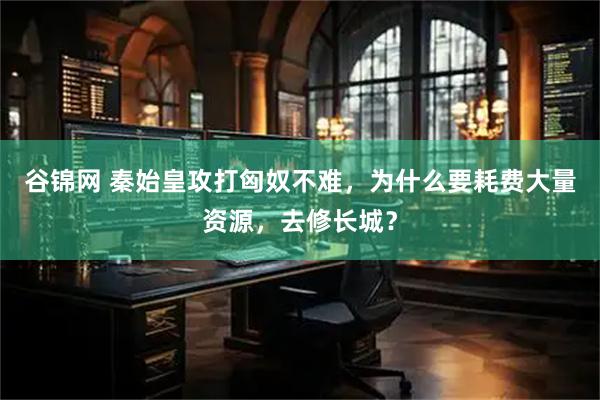 谷锦网 秦始皇攻打匈奴不难，为什么要耗费大量资源，去修长城？