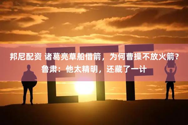邦尼配资 诸葛亮草船借箭，为何曹操不放火箭？鲁肃：他太精明，还藏了一计