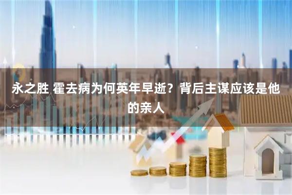 永之胜 霍去病为何英年早逝？背后主谋应该是他的亲人