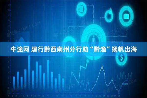 牛途网 建行黔西南州分行助“黔渔”扬帆出海