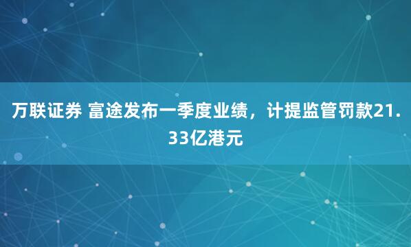 万联证券 富途发布一季度业绩，计提监管罚款21.33亿港元