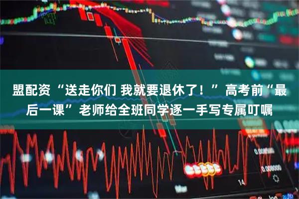 盟配资 “送走你们 我就要退休了！” 高考前“最后一课” 老师给全班同学逐一手写专属叮嘱