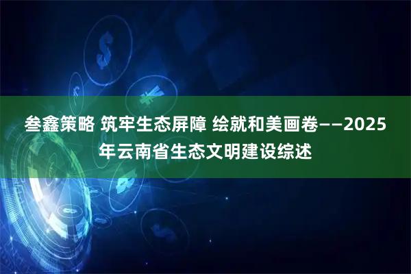 叁鑫策略 筑牢生态屏障 绘就和美画卷——2025年云南省生态文明建设综述