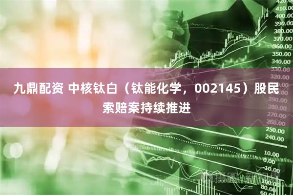 九鼎配资 中核钛白（钛能化学，002145）股民索赔案持续推进