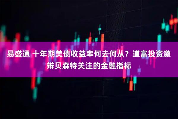 易盛通 十年期美债收益率何去何从？道富投资激辩贝森特关注的金融指标