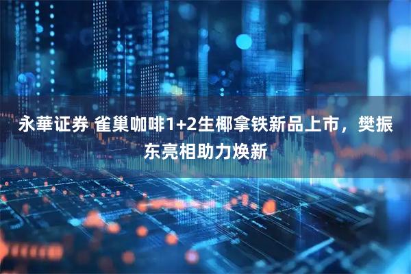 永華证券 雀巢咖啡1+2生椰拿铁新品上市，樊振东亮相助力焕新