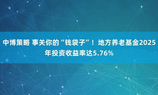 中博策略 事关你的“钱袋子”！地方养老基金2025年投资收益率达5.76%