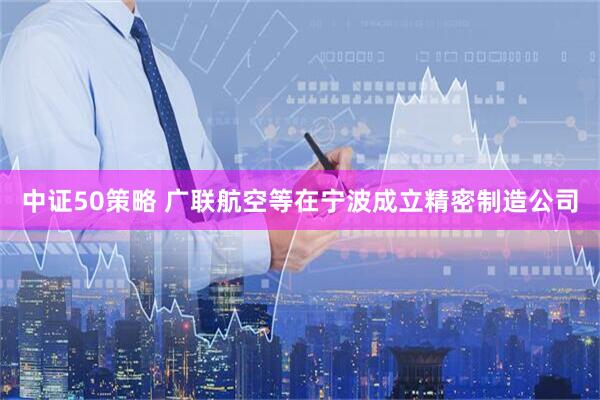 中证50策略 广联航空等在宁波成立精密制造公司
