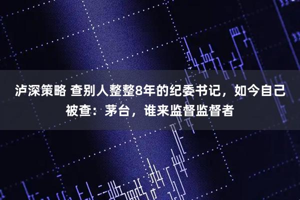 泸深策略 查别人整整8年的纪委书记，如今自己被查：茅台，谁来监督监督者